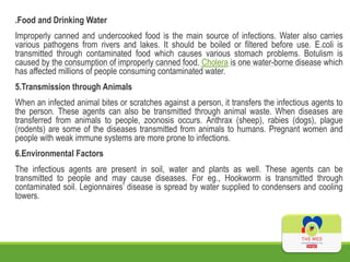 .Food and Drinking Water
Improperly canned and undercooked food is the main source of infections. Water also carries
various pathogens from rivers and lakes. It should be boiled or filtered before use. E.coli is
transmitted through contaminated food which causes various stomach problems. Botulism is
caused by the consumption of improperly canned food. Cholera is one water-borne disease which
has affected millions of people consuming contaminated water.
5.Transmission through Animals
When an infected animal bites or scratches against a person, it transfers the infectious agents to
the person. These agents can also be transmitted through animal waste. When diseases are
transferred from animals to people, zoonosis occurs. Anthrax (sheep), rabies (dogs), plague
(rodents) are some of the diseases transmitted from animals to humans. Pregnant women and
people with weak immune systems are more prone to infections.
6.Environmental Factors
The infectious agents are present in soil, water and plants as well. These agents can be
transmitted to people and may cause diseases. For eg., Hookworm is transmitted through
contaminated soil. Legionnaires’ disease is spread by water supplied to condensers and cooling
towers.
 