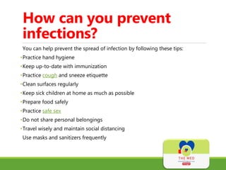 How can you prevent
infections?
You can help prevent the spread of infection by following these tips:
•Practice hand hygiene
•Keep up-to-date with immunization
•Practice cough and sneeze etiquette
•Clean surfaces regularly
•Keep sick children at home as much as possible
•Prepare food safely
•Practice safe sex
•Do not share personal belongings
•Travel wisely and maintain social distancing
Use masks and sanitizers frequently
 