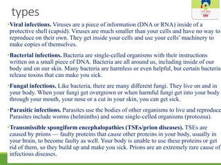 types
•Viral infections. Viruses are a piece of information (DNA or RNA) inside of a
protective shell (capsid). Viruses are much smaller than your cells and have no way to
reproduce on their own. They get inside your cells and use your cells’ machinery to
make copies of themselves.
•Bacterial infections. Bacteria are single-celled organisms with their instructions
written on a small piece of DNA. Bacteria are all around us, including inside of our
body and on our skin. Many bacteria are harmless or even helpful, but certain bacteria
release toxins that can make you sick.
•Fungal infections. Like bacteria, there are many different fungi. They live on and in
your body. When your fungi get overgrown or when harmful fungi get into your body
through your mouth, your nose or a cut in your skin, you can get sick.
•Parasitic infections. Parasites use the bodies of other organisms to live and reproduce
Parasites include worms (helminths) and some single-celled organisms (protozoa).
•Transmissible spongiform encephalopathies (TSEs/prion diseases). TSEs are
caused by prions — faulty proteins that cause other proteins in your body, usually in
your brain, to become faulty as well. Your body is unable to use these proteins or get
rid of them, so they build up and make you sick. Prions are an extremely rare cause of
infectious diseases.
 