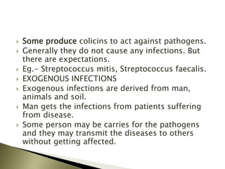  Some produce colicins to act against pathogens.
 Generally they do not cause any infections. But
there are expectations.
 Eg.- Streptococcus mitis, Streptococcus faecalis.
 EXOGENOUS INFECTIONS
 Exogenous infections are derived from man,
animals and soil.
 Man gets the infections from patients suffering
from disease.
 Some person may be carries for the pathogens
and they may transmit the diseases to others
without getting affected.
 