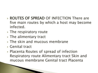  ROUTES OF SPREAD OF INFECTION There are
five main routes by which a host may become
infected.
 The respiratory route
 The alimentary tract
 The skin and mucous membrane
 Genital tract
 Placenta Routes of spread of infection
Respiratory route Alimentary tract Skin and
mucous membrane Genital tract Placenta
 