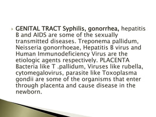  GENITAL TRACT Syphilis, gonorrhea, hepatitis
B and AIDS are some of the sexually
transmitted diseases. Treponema pallidum,
Neisseria gonorrhoeae, Hepatitis B virus and
Human Immunodeficiency Virus are the
etiologic agents respectively. PLACENTA
Bacteria like T .pallidum, Viruses like rubella,
cytomegalovirus, parasite like Toxoplasma
gondii are some of the organisms that enter
through placenta and cause disease in the
newborn.
 
