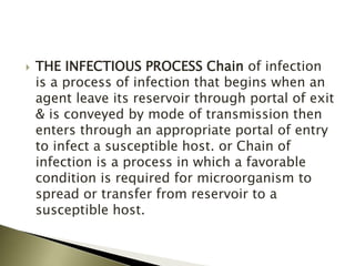  THE INFECTIOUS PROCESS Chain of infection
is a process of infection that begins when an
agent leave its reservoir through portal of exit
& is conveyed by mode of transmission then
enters through an appropriate portal of entry
to infect a susceptible host. or Chain of
infection is a process in which a favorable
condition is required for microorganism to
spread or transfer from reservoir to a
susceptible host.
 