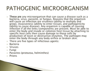  These are any microorganism that can cause a disease such as a
bacteria, virus, parasite, or fungus. Reasons that the organism
will cause an infection are virulence (ability to multiply and
grow), invasiveness (ability to enter tissue), and pathogenicity
(ability to cause disease). Any organism is capable of causing
infection if all the links/components are present. Must be able to
enter the body and invade or colonize host tissue by attaching to
specific host cells then cause damage to those cells by
production of toxin or destructive enzymes. The pathogen may
enter the body through any body orifice or broken skin.
 There are five types of infectious agents:
 Bacteria
 Viruses
 Fungi
 Parasites (protozoa, helminthes)
 Prions
 
