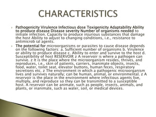  Pathogenicity Virulence Infectious dose Toxigenicity Adaptability Ability
to produce disease Disease severity Number of organisms needed to
initiate infection. Capacity to produce injurious substances that damage
the host Ability to adjust to changing conditions, i.e., resistance to
antimicrob ial agents.
 The potential for microorganisms or parasites to cause disease depends
on the following factors: a. Sufficient number of organisms b. Virulence
or ability to produce disease c. Ability to enter and survive to the host d.
Susceptibility of host RESERVOIR z A reservoir is where a pathogen can
survive. z It is the place where the microorganism resides, thrives, and
reproduces, i.e., skin of patients, carriers, inanimate objects, insects,
food, water, toilet seat, elevator buttons, human feces, respiratory
secretions etc. z The environment in which a pathogenic microorganism
lives and survives naturally; can be human, animal, or environmental. z A
reservoir is the place in the environment where infectious agents live,
multiply, and reproduce so they can be transmitted to a susceptible
host. A reservoir can be animate, such as people, insects, animals, and
plants, or inanimate, such as water, soil, or medical devices.
 