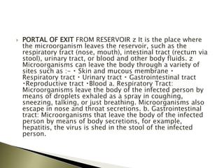  PORTAL OF EXIT FROM RESERVOIR z It is the place where
the microorganism leaves the reservoir, such as the
respiratory tract (nose, mouth), intestinal tract (rectum via
stool), urinary tract, or blood and other body fluids. z
Microorganisms can leave the body through a variety of
sites such as :- Skin and mucous membrane
Respiratory tract Urinary tract Gastrointestinal tract
Reproductive tract Blood a. Respiratory Tract:
Microorganisms leave the body of the infected person by
means of droplets exhaled as a spray in coughing,
sneezing, talking, or just breathing. Microorganisms also
escape in nose and throat secretions. b. Gastrointestinal
tract: Microorganisms that leave the body of the infected
person by means of body secretions, for example,
hepatitis, the virus is shed in the stool of the infected
person.
 