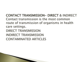 CONTACT TRANSMISSION- DIRECT & INDIRECT
Contact transmission is the most common
route of transmission of organisms in health
care settings.
DIRECT TRANSMISSION
INDIRECT TRANSMISSION
CONTAMINATED ARTICLES
 
