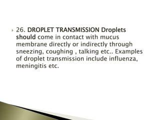  26. DROPLET TRANSMISSION Droplets
should come in contact with mucus
membrane directly or indirectly through
sneezing, coughing , talking etc.. Examples
of droplet transmission include influenza,
meningitis etc.
 
