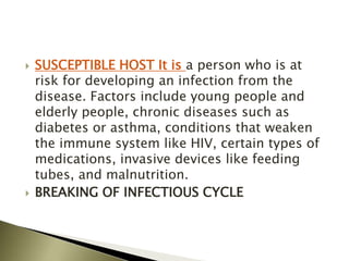  SUSCEPTIBLE HOST It is a person who is at
risk for developing an infection from the
disease. Factors include young people and
elderly people, chronic diseases such as
diabetes or asthma, conditions that weaken
the immune system like HIV, certain types of
medications, invasive devices like feeding
tubes, and malnutrition.
 BREAKING OF INFECTIOUS CYCLE
 