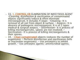  33. 1. CONTROL OR ELIMINATION OF INFECTIOUS AGENT
Cleaning, disinfection & sterilization of contaminated
objects significantly reduce & often eliminate
microorganism. It includes 4 steps- Cleaning- It is
removal of all soil from object & surface. Asepsis- It is
absence of pathogenic microorganism. It is of 2 types
medical & surgical asepsis. Disinfection- It is process of
killing microorganisms, spores are not involved.
Sterilization- It is process of killing microorganisms &
their spores.
 34. Clean contaminated objects (reduces the number of
organisms). Perform disinfection and sterilization (kills
or inactivates organisms). Use antiseptics to inhibit
growth. Use antiseptic agents/ antimicrobial agents.
 