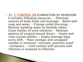  35. 2. CONTROL OR ELIMINATION OF RESERVOIR
It includes following measures- Eliminate
sources of body fluids and drainage. Bathe with
soap and water. Change soiled dressings.
Remove standing water on bedside tables.
Cover bottles of used solutions. Maintain
patency of surgical wound drains. Empty and
rinse suction bottles. Empty drainage bags
every shift. Place syringes and uncapped
needles in moisture- resistant, puncture proof
containers. Limit contact with persons with
infection or exposed to infection.
 