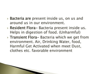  Bacteria are present inside us, on us and
around us in our environment.
 Resident Flora- Bacteria present inside us.
Helps in digestion of food. (Unharmful)
 Transient Flora- Bacteria which we get from
environment. Air, Drinking Water, food,
Harmful Get Activated when meet Dust,
clothes etc. favorable environment
 