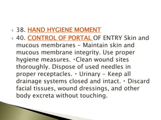  38. HAND HYGIENE MOMENT
 40. CONTROL OF PORTAL OF ENTRY Skin and
mucous membranes - Maintain skin and
mucous membrane integrity. Use proper
hygiene measures. Clean wound sites
thoroughly. Dispose of used needles in
proper receptacles. Urinary - Keep all
drainage systems closed and intact. Discard
facial tissues, wound dressings, and other
body excreta without touching.
 
