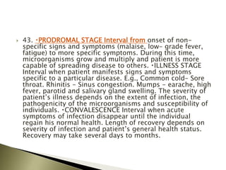  43. PRODROMAL STAGE Interval from onset of non-
specific signs and symptoms (malaise, low- grade fever,
fatigue) to more specific symptoms. During this time,
microorganisms grow and multiply and patient is more
capable of spreading disease to others. ILLNESS STAGE
Interval when patient manifests signs and symptoms
specific to a particular disease. E.g., Common cold- Sore
throat. Rhinitis - Sinus congestion. Mumps - earache, high
fever, parotid and salivary gland swelling. The severity of
patient’s illness depends on the extent of infection, the
pathogenicity of the microorganisms and susceptibility of
individuals. CONVALESCENCE Interval when acute
symptoms of infection disappear until the individual
regain his normal health. Length of recovery depends on
severity of infection and patient’s general health status.
Recovery may take several days to months.
 