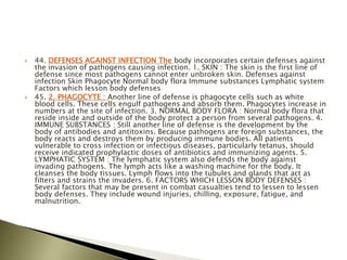  44. DEFENSES AGAINST INFECTION The body incorporates certain defenses against
the invasion of pathogens causing infection. 1. SKIN : The skin is the first line of
defense since most pathogens cannot enter unbroken skin. Defenses against
infection Skin Phagocyte Normal body flora Immune substances Lymphatic system
Factors which lesson body defenses
 45. 2. PHAGOCYTE : Another line of defense is phagocyte cells such as white
blood cells. These cells engulf pathogens and absorb them. Phagocytes increase in
numbers at the site of infection. 3. NORMAL BODY FLORA : Normal body flora that
reside inside and outside of the body protect a person from several pathogens. 4.
IMMUNE SUBSTANCES : Still another line of defense is the development by the
body of antibodies and antitoxins. Because pathogens are foreign substances, the
body reacts and destroys them by producing immune bodies. All patients
vulnerable to cross infection or infectious diseases, particularly tetanus, should
receive indicated prophylactic doses of antibiotics and immunizing agents. 5.
LYMPHATIC SYSTEM : The lymphatic system also defends the body against
invading pathogens. The lymph acts like a washing machine for the body. It
cleanses the body tissues. Lymph flows into the tubules and glands that act as
filters and strains the invaders. 6. FACTORS WHICH LESSON BODY DEFENSES :
Several factors that may be present in combat casualties tend to lessen to lessen
body defenses. They include wound injuries, chilling, exposure, fatigue, and
malnutrition.
 