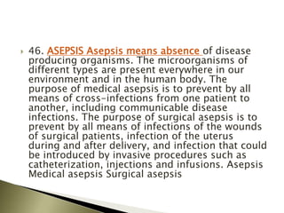  46. ASEPSIS Asepsis means absence of disease
producing organisms. The microorganisms of
different types are present everywhere in our
environment and in the human body. The
purpose of medical asepsis is to prevent by all
means of cross-infections from one patient to
another, including communicable disease
infections. The purpose of surgical asepsis is to
prevent by all means of infections of the wounds
of surgical patients, infection of the uterus
during and after delivery, and infection that could
be introduced by invasive procedures such as
catheterization, injections and infusions. Asepsis
Medical asepsis Surgical asepsis
 