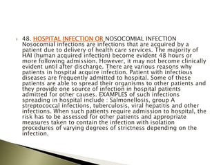  48. HOSPITAL INFECTION OR NOSOCOMIAL INFECTION
Nosocomial infections are infections that are acquired by a
patient due to delivery of health care services. The majority of
HAI (human acquired infection) become evident 48 hours or
more following admission. However, it may not become clinically
evident until after discharge. There are various reasons why
patients in hospital acquire infection. Patient with infectious
diseases are frequently admitted to hospital. Some of these
patients are able to spread their organisms to other patients and
they provide one source of infection in hospital patients
admitted for other causes. EXAMPLES of such infections
spreading in hospital include : Salmonellosis, group A
streptococcal infections, tuberculosis, viral hepatitis and other
infections. When such patients require admission to hospital, the
risk has to be assessed for other patients and appropriate
measures taken to contain the infection with isolation
procedures of varying degrees of strictness depending on the
infection.
 