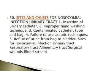  50. SITES AND CAUSES FOR NOSOCOMIAL
INFECTION URINARY TRACT 1. Insertion of
urinary catheter. 2. Improper hand washing
technique. 3. Contaminated catheter, tube
and bag. 4. Failure to use aseptic techniques.
5. Reflux of urine from bag to bladder. Sites
for nosocomial infection Urinary tract
Respiratory tract Alimentary tract Surgical
wounds Blood stream
 