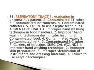  51. RESPIRATORY TRACT 1. Aspiration in
unconscious patient. 2. Contaminated ET tubes.
3. Contaminated instruments. 4. Contaminated
catheters. 5. Failure to use aseptic techniques.
ALIMENTARY TRACT 1. Improper hand washing
technique in food handlers. 2. Improper hand
washing technique during tube feeding. 3.
Contaminated food. 4. Contaminated water. 5.
Contaminated milk. 6. Contaminated NG tubes.
7. Carriers of infection. SURGICAL WOUNDS 1.
Improper hand washing technique. 2. Improper
skin preparation. 3. Improper sterilization of
instruments and dressing materials. 4. Failure to
use aseptic techniques.
 