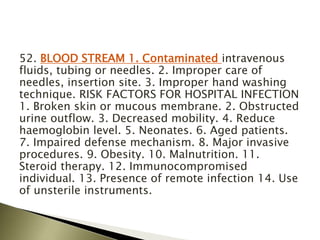 52. BLOOD STREAM 1. Contaminated intravenous
fluids, tubing or needles. 2. Improper care of
needles, insertion site. 3. Improper hand washing
technique. RISK FACTORS FOR HOSPITAL INFECTION
1. Broken skin or mucous membrane. 2. Obstructed
urine outflow. 3. Decreased mobility. 4. Reduce
haemoglobin level. 5. Neonates. 6. Aged patients.
7. Impaired defense mechanism. 8. Major invasive
procedures. 9. Obesity. 10. Malnutrition. 11.
Steroid therapy. 12. Immunocompromised
individual. 13. Presence of remote infection 14. Use
of unsterile instruments.
 