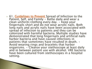  61. Guidelines to Prevent Spread of Infection to the
Patient, Self, and Family • Bathe daily and wear a
clean uniform/clothing every day. • Keep your
fingernails short and do not wear acrylic nails. Both
long nails and acrylic nails have been associated with
spread of infection to patients and they can be
colonized with harmful bacteria. Multiple studies have
demonstrated that long fingernails and artificial nails
harbor bacteria and have caused infections in
patients that sometimes have resulted in death. •
Avoid wearing rings and bracelets that harbor
organisms. • Cleanse your stethoscope at least daily
and in between patient use with alcohol. VRE bacteria
have been cultured from stethoscopes in a hospital
setting.
 