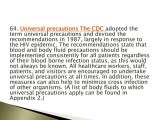 64. Universal precautions The CDC adopted the
term universal precautions and devised the
recommendations in 1987, largely in response to
the HIV epidemic. The recommendations state that
blood and body fluid precautions should be
implemented consistently for all patients regardless
of their blood borne infection status, as this would
not always be known. All healthcare workers, staff,
patients, and visitors are encouraged to undertake
universal precautions at all times. In addition, these
measures can also help to minimize cross infection
of other organisms. (A list of body fluids to which
universal precautions apply can be found in
Appendix 2.)
 