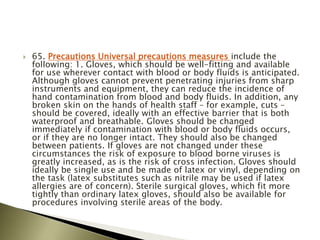  65. Precautions Universal precautions measures include the
following: 1. Gloves, which should be well-fitting and available
for use wherever contact with blood or body fluids is anticipated.
Although gloves cannot prevent penetrating injuries from sharp
instruments and equipment, they can reduce the incidence of
hand contamination from blood and body fluids. In addition, any
broken skin on the hands of health staff – for example, cuts –
should be covered, ideally with an effective barrier that is both
waterproof and breathable. Gloves should be changed
immediately if contamination with blood or body fluids occurs,
or if they are no longer intact. They should also be changed
between patients. If gloves are not changed under these
circumstances the risk of exposure to blood borne viruses is
greatly increased, as is the risk of cross infection. Gloves should
ideally be single use and be made of latex or vinyl, depending on
the task (latex substitutes such as nitrile may be used if latex
allergies are of concern). Sterile surgical gloves, which fit more
tightly than ordinary latex gloves, should also be available for
procedures involving sterile areas of the body.
 