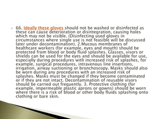  66. Ideally these gloves should not be washed or disinfected as
these can cause deterioration or disintegration, causing holes
which may not be visible. (Disinfecting used gloves in
circumstances where single use is not feasible will be discussed
later under decontamination). 2.Mucous membranes of
healthcare workers (for example, eyes and mouth) should be
protected from blood or body fluid splashes. Glasses, visors or
shields can be used for the eyes and should be available for use,
especially during procedures with increased risk of splashes, for
example, surgical procedures, intravenous line insertions,
irrigation, airway suctioning or bronchoscopy. Masks should also
be worn during any procedures with an increased risk of
splashes. Masks must be changed if they become contaminated
or if they are not intact. Decontamination of reusable visors
should be carried out frequently. 3. Protective clothing (for
example, impermeable plastic aprons or gowns) should be worn
where there is a risk of blood or other body fluids splashing onto
clothing or bare skin.
 
