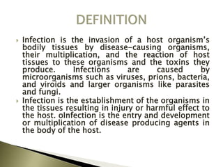  Infection is the invasion of a host organism’s
bodily tissues by disease-causing organisms,
their multiplication, and the reaction of host
tissues to these organisms and the toxins they
produce. Infections are caused by
microorganisms such as viruses, prions, bacteria,
and viroids and larger organisms like parasites
and fungi.
 Infection is the establishment of the organisms in
the tissues resulting in injury or harmful effect to
the host. oInfection is the entry and development
or multiplication of disease producing agents in
the body of the host.
 