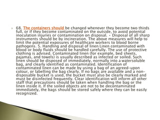  68. The containers should be changed whenever they become two thirds
full, or if they become contaminated on the outside, to avoid potential
inoculation injuries or contamination on disposal. • Disposal of all sharp
instruments should be by incineration. The above measures will help to
limit the potential exposures of healthcare workers to blood borne
pathogens. 5. Handling and disposal of linen Linen contaminated with
blood or body fluids should be handled carefully. The use of protective
clothing is advised. Contaminated linen (for example, bed sheets,
pajamas, and towels) is usually described as infected or soiled. Such
linen should be disposed of immediately, normally into a watersoluble
bag, and clearly identified as contaminated. Identification of
contaminated linen can be made by using a bag of an agreed-upon
colour, or labelling the bag clearly. If no bags are available and a non-
disposable bucket is used, the bucket must also be clearly marked and
must be disinfected frequently. Clear identification will inform all other
staff that precautions should be taken when handling the bag or the
linen inside it. If the soiled objects are not to be decontaminated
immediately, the bags should be stored safely where they can be easily
recognized.
 