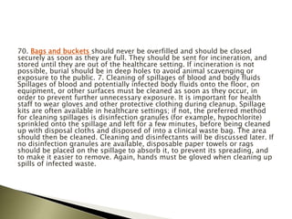 70. Bags and buckets should never be overfilled and should be closed
securely as soon as they are full. They should be sent for incineration, and
stored until they are out of the healthcare setting. If incineration is not
possible, burial should be in deep holes to avoid animal scavenging or
exposure to the public. 7. Cleaning of spillages of blood and body fluids
Spillages of blood and potentially infected body fluids onto the floor, on
equipment, or other surfaces must be cleaned as soon as they occur, in
order to prevent further unnecessary exposure. It is important for health
staff to wear gloves and other protective clothing during cleanup. Spillage
kits are often available in healthcare settings; if not, the preferred method
for cleaning spillages is disinfection granules (for example, hypochlorite)
sprinkled onto the spillage and left for a few minutes, before being cleaned
up with disposal cloths and disposed of into a clinical waste bag. The area
should then be cleaned. Cleaning and disinfectants will be discussed later. If
no disinfection granules are available, disposable paper towels or rags
should be placed on the spillage to absorb it, to prevent its spreading, and
to make it easier to remove. Again, hands must be gloved when cleaning up
spills of infected waste.
 