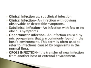  Clinical infection vs. subclinical infection
 Clinical Infection- An infection with obvious
observable or detectable symptoms.
 Subclinical Infection- An infection with few or no
obvious symptoms.
 Opportunistic infection- An infection caused by
microorganisms that are commonly found in the
host’s environment. This term is often used to
refer to infections caused by organisms in the
normal flora.
 CROSS INFECTION- It is transfer of new infection
from another host or external environment.
 