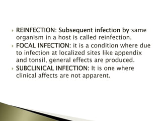  REINFECTION: Subsequent infection by same
organism in a host is called reinfection.
 FOCAL INFECTION: it is a condition where due
to infection at localized sites like appendix
and tonsil, general effects are produced.
 SUBCLINICAL INFECTION: It is one where
clinical affects are not apparent.
 