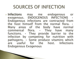  Infections may me endogenous or
exogenous. ENDOGENOUS INFECTIONS •
Endogenous infections are contracted from
the host himself from the normal flora. •
Many areas of the body have normal
commensal flora. • They have many
functions. • They provide barrier to the
infection by competing for nutrition with
pathogens. • Some produce vitamins which
are useful for the host. Infections
Endogenous Exogenous
 