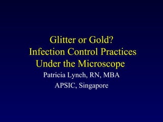 Glitter or Gold?  Infection Control Practices Under the Microscope  Patricia Lynch, RN, MBA APSIC, Singapore 