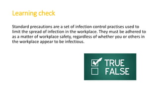 Learning check
Standard precautions are a set of infection control practises used to
limit the spread of infection in the workplace. They must be adhered to
as a matter of workplace safety, regardless of whether you or others in
the workplace appear to be infectious.
 