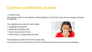 Common confections at work
• Common cold
The common cold is a viral infection of the respiratory. The throat, nose, sinuses, airways and lungs
are affected.
The symptoms of a common cold include:
• Coughing and sneezing
• Headaches and body aches
• Runny nose and sore throat
• If fever occurs it is generally very mild
The symptoms usually last for five to seven days.
The common cols is not the same as the ‘flu’ (influenza) which a more serious viral infection.
 