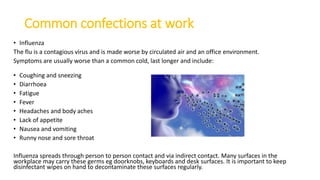 Common confections at work
• Influenza
The flu is a contagious virus and is made worse by circulated air and an office environment.
Symptoms are usually worse than a common cold, last longer and include:
• Coughing and sneezing
• Diarrhoea
• Fatigue
• Fever
• Headaches and body aches
• Lack of appetite
• Nausea and vomiting
• Runny nose and sore throat
Influenza spreads through person to person contact and via indirect contact. Many surfaces in the
workplace may carry these germs eg doorknobs, keyboards and desk surfaces. It is important to keep
disinfectant wipes on hand to decontaminate these surfaces regularly.
 