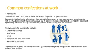 Common confections at work
• Stomach flu
The stomach flu is the common name for what is diagnosed as gastroenteritis.
Gastroenteritis is a bacterial infection that causes inflammation of your stomach and intestines. As
with the flu, the stomach flue is contagious, but it requires shared air to spread. Stomach flu can infect
a person by breathing in tiny, contaminate particles and touching infected surfaces.
The symptoms for stomach flu include:
• Abdominal cramps
• Diarrhoea
• Fever
• Muscle aches and headaches
• Nausea and vomiting
The best ways to avoid this illness is to wash your hands every time you go to the bathroom and enter
and exit your building
 