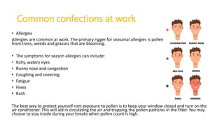 Common confections at work
• Allergies
Allergies are common at work. The primary rigger for seasonal allergies is pollen
from trees, weeds and grasses that are blooming.
• The symptoms for season allergies can include:
• Itchy, watery eyes
• Runny nose and congestion
• Coughing and sneezing
• Fatigue
• Hives
• Rash
The best way to protect yourself rom exposure to pollen is to keep your window closed and turn on the
air conditioner. This will aid in circulating the air and trapping the pollen particles in the filter. You may
choose to stay inside during your breaks when pollen count is high.
 