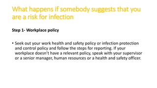 What happens if somebody suggests that you
are a risk for infection
Step 1- Workplace policy
• Seek out your work health and safety policy or infection protection
and control policy and follow the steps for reporting. If your
workplace doesn’t have a relevant policy, speak with your supervisor
or a senior manager, human resources or a health and safety officer.
 