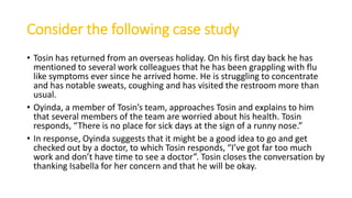 Consider the following case study
• Tosin has returned from an overseas holiday. On his first day back he has
mentioned to several work colleagues that he has been grappling with flu
like symptoms ever since he arrived home. He is struggling to concentrate
and has notable sweats, coughing and has visited the restroom more than
usual.
• Oyinda, a member of Tosin’s team, approaches Tosin and explains to him
that several members of the team are worried about his health. Tosin
responds, “There is no place for sick days at the sign of a runny nose.”
• In response, Oyinda suggests that it might be a good idea to go and get
checked out by a doctor, to which Tosin responds, “I’ve got far too much
work and don’t have time to see a doctor”. Tosin closes the conversation by
thanking Isabella for her concern and that he will be okay.
 
