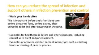 How can you reduce the spread of infection and
support others in infection prevention and control
• Wash your hands often
This is important before and after client care,
before preparing food, before eating, after
using the toilet and after coughing or sneezing.
• Examples for healthcare is before and after client care, including
contact with client and/or equipment.
• Examples of office-based staff is client interactions such as shaking
hands or sharing of pens or phones
 