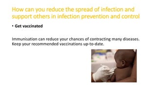 How can you reduce the spread of infection and
support others in infection prevention and control
• Get vaccinated
Immunisation can reduce your chances of contracting many diseases.
Keep your recommended vaccinations up-to-date.
 