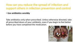 How can you reduce the spread of infection and
support others in infection prevention and control
• Use antibiotics sensibly
Take antibiotics only when prescribed. Unless otherwise directed, take
all prescribed doses of your antibiotic, even if you begin to feel better
before you have completed the medication.
 