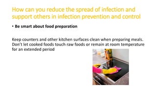 How can you reduce the spread of infection and
support others in infection prevention and control
• Be smart about food preparation
Keep counters and other kitchen surfaces clean when preparing meals.
Don’t let cooked foods touch raw foods or remain at room temperature
for an extended period
 