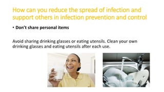 How can you reduce the spread of infection and
support others in infection prevention and control
• Don’t share personal items
Avoid sharing drinking glasses or eating utensils. Clean your own
drinking glasses and eating utensils after each use.
 