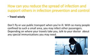 How can you reduce the spread of infection and
support others in infection prevention and control
• Travel wisely
Don’t fly or use public transport when you’re ill. With so many people
confined to such a small area, you may infect other passengers.
Depending on where your travels take you, talk to your doctor about
any special immunisations you may need.
 