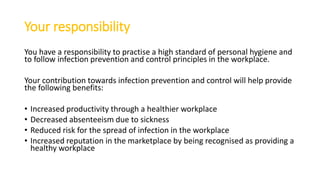 Your responsibility
You have a responsibility to practise a high standard of personal hygiene and
to follow infection prevention and control principles in the workplace.
Your contribution towards infection prevention and control will help provide
the following benefits:
• Increased productivity through a healthier workplace
• Decreased absenteeism due to sickness
• Reduced risk for the spread of infection in the workplace
• Increased reputation in the marketplace by being recognised as providing a
healthy workplace
 