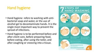 Hand hygiene
• Hand hygiene refers to washing with anti-
bacterial soap and water, or the use of
alcohol gel to decontaminate hands. It is the
single most important way to prevent the
spread of infections.
• Hand hygiene is to be performed before and
after client care, before preparing food,
before eating, after using the toiler, and
after coughing or sneezing into a tissue.
 